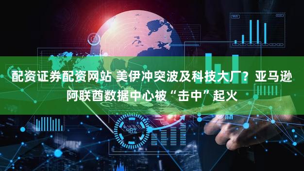 配资证券配资网站 美伊冲突波及科技大厂？亚马逊阿联酋数据中心被“击中”起火