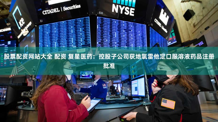 股票配资网站大全 配资 复星医药：控股子公司获地氯雷他定口服溶液药品注册批准